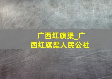 广西红旗渠_广西红旗渠人民公社