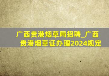 广西贵港烟草局招聘_广西贵港烟草证办理2024规定