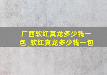 广西软红真龙多少钱一包_软红真龙多少钱一包