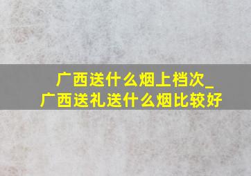 广西送什么烟上档次_广西送礼送什么烟比较好