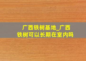 广西铁树基地_广西铁树可以长期在室内吗