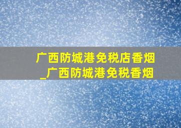 广西防城港免税店香烟_广西防城港免税香烟