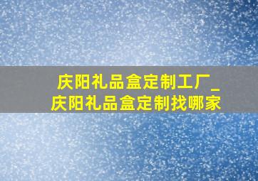 庆阳礼品盒定制工厂_庆阳礼品盒定制找哪家