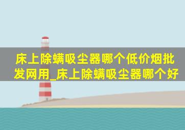 床上除螨吸尘器哪个(低价烟批发网)用_床上除螨吸尘器哪个好