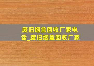 废旧烟盒回收厂家电话_废旧烟盒回收厂家