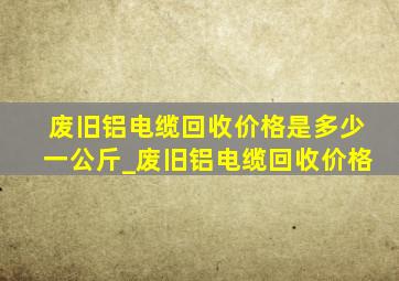 废旧铝电缆回收价格是多少一公斤_废旧铝电缆回收价格