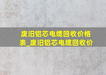 废旧铝芯电缆回收价格表_废旧铝芯电缆回收价