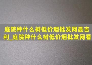 庭院种什么树(低价烟批发网)最吉利_庭院种什么树(低价烟批发网)看