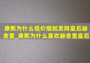 康熙为什么(低价烟批发网)皇后赫舍里_康熙为什么喜欢赫舍里皇后