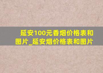 延安100元香烟价格表和图片_延安烟价格表和图片