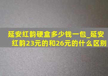 延安红韵硬盒多少钱一包_延安红韵23元的和26元的什么区别