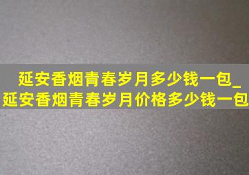 延安香烟青春岁月多少钱一包_延安香烟青春岁月价格多少钱一包