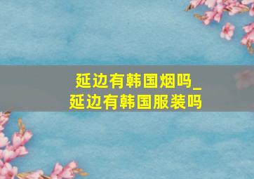 延边有韩国烟吗_延边有韩国服装吗