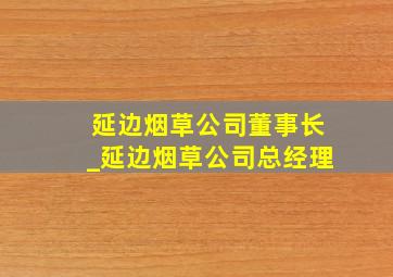 延边烟草公司董事长_延边烟草公司总经理