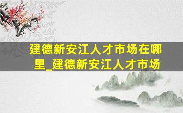 建德新安江人才市场在哪里_建德新安江人才市场