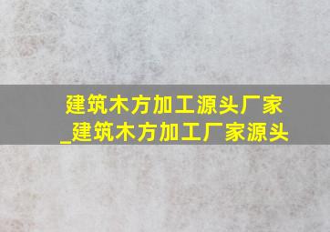 建筑木方加工源头厂家_建筑木方加工厂家源头