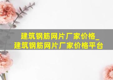 建筑钢筋网片厂家价格_建筑钢筋网片厂家价格平台