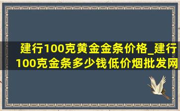 建行100克黄金金条价格_建行100克金条多少钱(低价烟批发网)