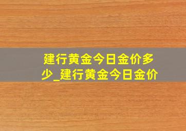 建行黄金今日金价多少_建行黄金今日金价