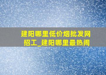 建阳哪里(低价烟批发网)招工_建阳哪里最热闹