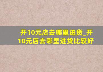 开10元店去哪里进货_开10元店去哪里进货比较好