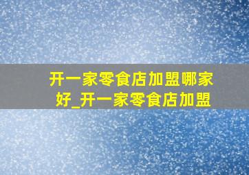 开一家零食店加盟哪家好_开一家零食店加盟