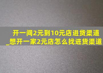 开一间2元到10元店进货渠道_想开一家2元店怎么找进货渠道