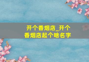 开个香烟店_开个香烟店起个啥名字