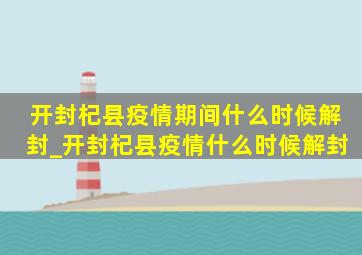 开封杞县疫情期间什么时候解封_开封杞县疫情什么时候解封