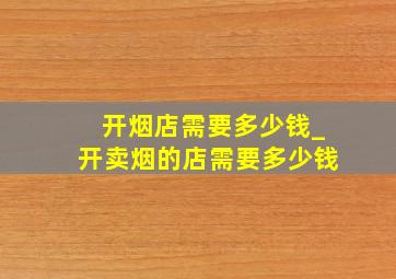 开烟店需要多少钱_开卖烟的店需要多少钱