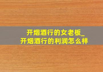 开烟酒行的女老板_开烟酒行的利润怎么样