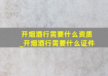 开烟酒行需要什么资质_开烟酒行需要什么证件