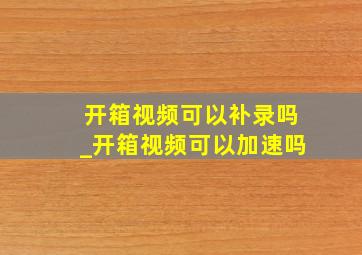 开箱视频可以补录吗_开箱视频可以加速吗