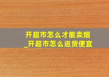 开超市怎么才能卖烟_开超市怎么进货便宜