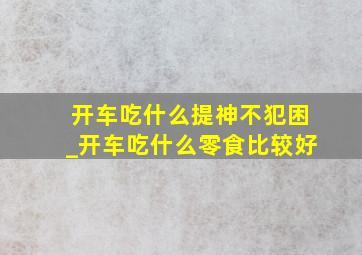 开车吃什么提神不犯困_开车吃什么零食比较好