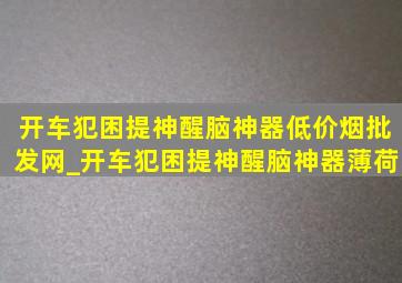 开车犯困提神醒脑神器(低价烟批发网)_开车犯困提神醒脑神器薄荷