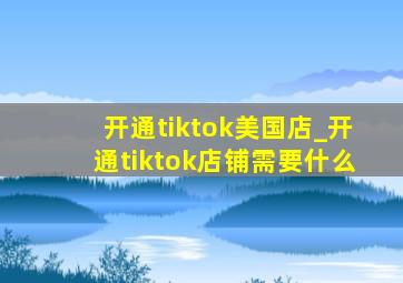 开通tiktok美国店_开通tiktok店铺需要什么