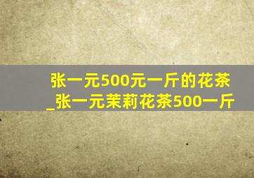 张一元500元一斤的花茶_张一元茉莉花茶500一斤