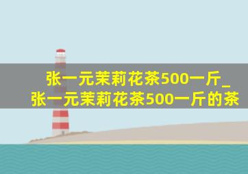 张一元茉莉花茶500一斤_张一元茉莉花茶500一斤的茶