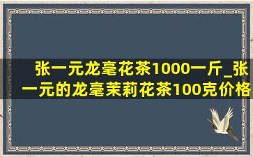 张一元龙毫花茶1000一斤_张一元的龙毫茉莉花茶100克价格