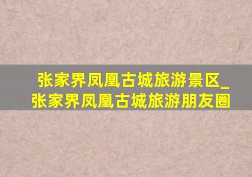 张家界凤凰古城旅游景区_张家界凤凰古城旅游朋友圈