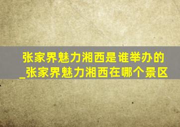 张家界魅力湘西是谁举办的_张家界魅力湘西在哪个景区