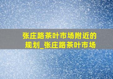 张庄路茶叶市场附近的规划_张庄路茶叶市场