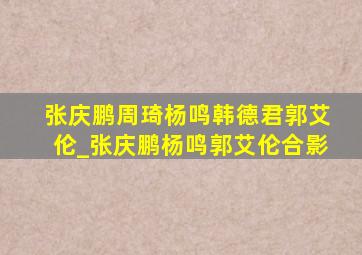 张庆鹏周琦杨鸣韩德君郭艾伦_张庆鹏杨鸣郭艾伦合影