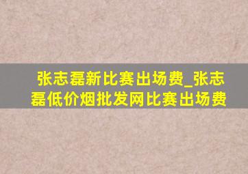 张志磊新比赛出场费_张志磊(低价烟批发网)比赛出场费