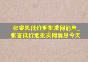 张睿思(低价烟批发网)消息_张睿(低价烟批发网)消息今天