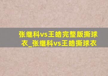 张继科vs王皓完整版撕球衣_张继科vs王皓撕球衣