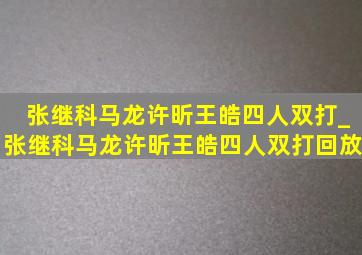 张继科马龙许昕王皓四人双打_张继科马龙许昕王皓四人双打回放