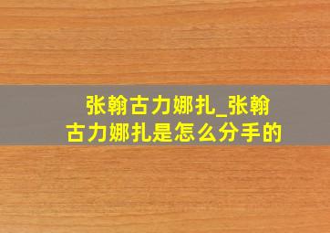 张翰古力娜扎_张翰古力娜扎是怎么分手的