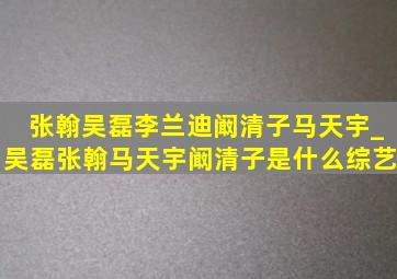 张翰吴磊李兰迪阚清子马天宇_吴磊张翰马天宇阚清子是什么综艺